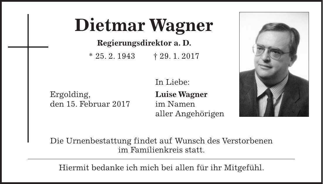 Dietmar Wagner Regierungsdirektor a. D. * 25. 2. 1943 + 29. 1. 2017 In Liebe: Ergolding, Luise Wagner den 15. Februar 2017 im Namen aller Angehörigen Die Urnenbestattung findet auf Wunsch des Verstorbenen im Familienkreis statt. Hiermit bedanke ich mich bei allen für ihr Mitgefühl.