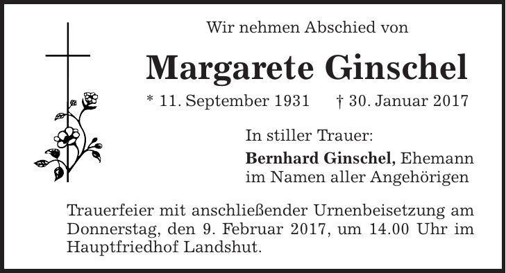 Wir nehmen Abschied von Margarete Ginschel * 11. September 1931 + 30. Januar 2017 In stiller Trauer: Bernhard Ginschel, Ehemann im Namen aller Angehörigen Trauerfeier mit anschließender Urnenbeisetzung am Donnerstag, den 9. Februar 2017, um 14.00 Uhr im Hauptfriedhof Landshut.