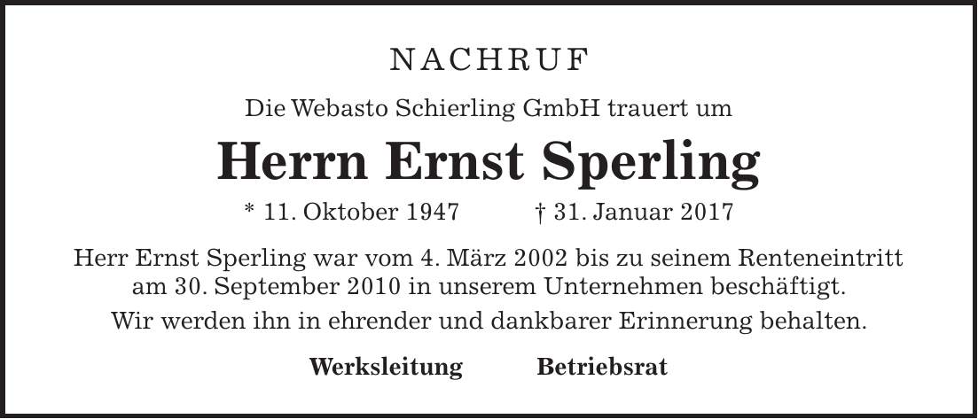 Nachruf Die Webasto Schierling GmbH trauert um Herrn Ernst Sperling * 11. Oktober 1947 + 31. Januar 2017 Herr Ernst Sperling war vom 4. März 2002 bis zu seinem Renteneintritt am 30. September 2010 in unserem Unternehmen beschäftigt. Wir werden ihn in ehrender und dankbarer Erinnerung behalten. Werksleitung Betriebsrat