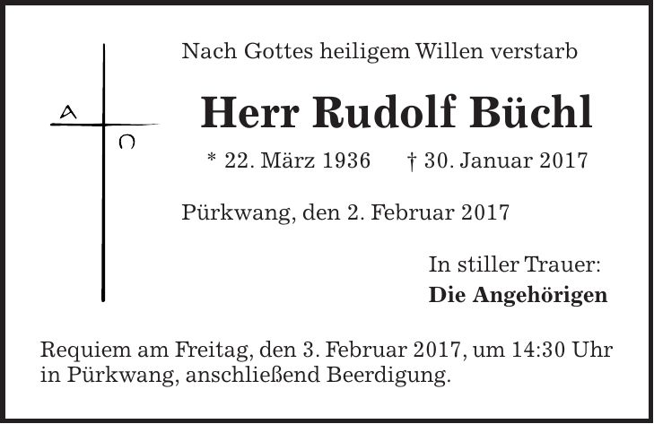 Nach Gottes heiligem Willen verstarb Herr Rudolf Büchl * 22. März 1936 + 30. Januar 2017 Pürkwang, den 2. Februar 2017 In stiller Trauer: Die Angehörigen Requiem am Freitag, den 3. Februar 2017, um 14:30 Uhr in Pürkwang, anschließend Beerdigung.