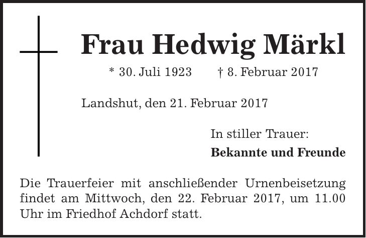 Frau Hedwig Märkl * 30. Juli 1923 + 8. Februar 2017 Landshut, den 21. Februar 2017 In stiller Trauer: Bekannte und Freunde Die Trauerfeier mit anschließender Urnenbeisetzung findet am Mittwoch, den 22. Februar 2017, um 11.00 Uhr im Friedhof Achdorf statt.