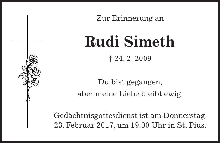Zur Erinnerung an Rudi Simeth + 24. 2. 2009 Du bist gegangen, aber meine Liebe bleibt ewig. Gedächtnisgottesdienst ist am Donnerstag, 23. Februar 2017, um 19.00 Uhr in St. Pius.