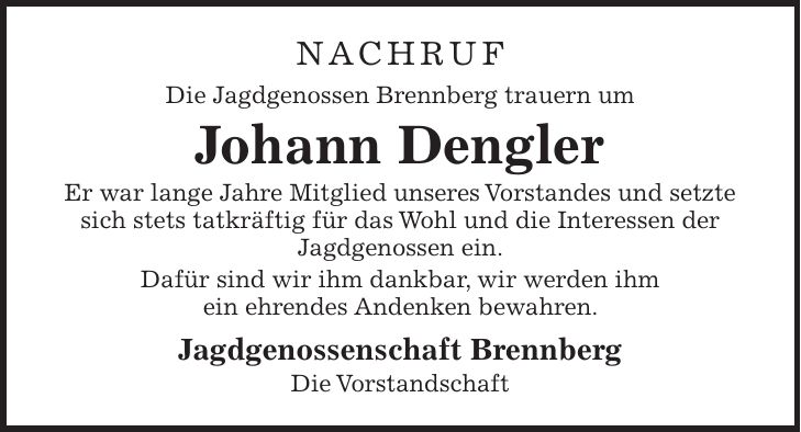 NACHRUF Die Jagdgenossen Brennberg trauern um Johann Dengler Er war lange Jahre Mitglied unseres Vorstandes und setzte sich stets tatkräftig für das Wohl und die Interessen der Jagdgenossen ein. Dafür sind wir ihm dankbar, wir werden ihm ein ehrendes Andenken bewahren. Jagdgenossenschaft Brennberg Die Vorstandschaft