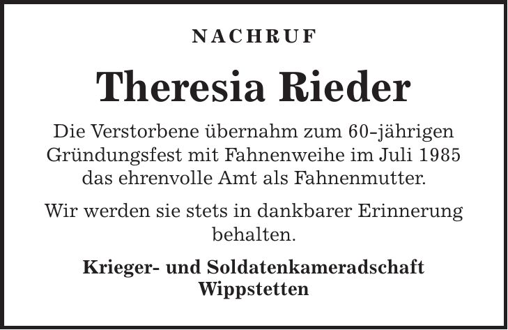 NACHRUF Theresia Rieder Die Verstorbene übernahm zum 60-jährigen Gründungsfest mit Fahnenweihe im Juli 1985 das ehrenvolle Amt als Fahnenmutter. Wir werden sie stets in dankbarer Erinnerung behalten. Krieger- und Soldatenkameradschaft Wippstetten