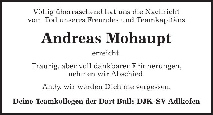 Völlig überraschend hat uns die Nachricht vom Tod unseres Freundes und Teamkapitäns Andreas Mohaupt erreicht. Traurig, aber voll dankbarer Erinnerungen, nehmen wir Abschied. Andy, wir werden Dich nie vergessen. Deine Teamkollegen der Dart Bulls DJK-SV Adlkofen
