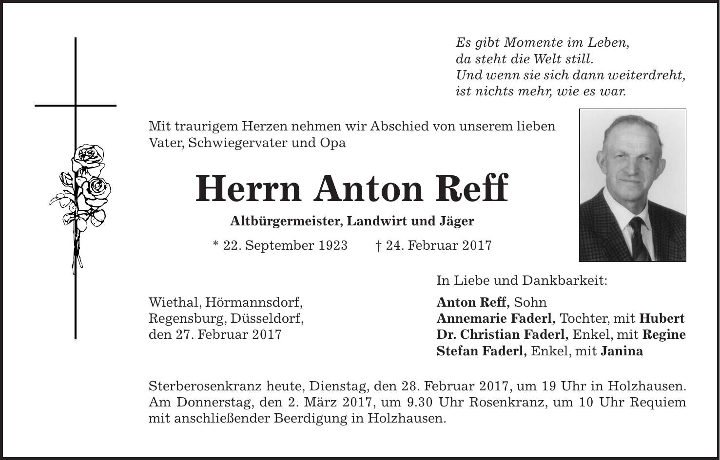 Es gibt Momente im Leben, da steht die Welt still. Und wenn sie sich dann weiterdreht, ist nichts mehr, wie es war. Mit traurigem Herzen nehmen wir Abschied von unserem lieben Vater, Schwiegervater und Opa Herrn Anton Reff Altbürgermeister, Landwirt und Jäger * 22. September 1923 + 24. Februar 2017 In Liebe und Dankbarkeit: Anton Reff, Sohn Annemarie Faderl, Tochter, mit Hubert Dr. Christian Faderl, Enkel, mit Regine Stefan Faderl, Enkel, mit Janina Sterberosenkranz heute, Dienstag, den 28. Februar 2017, um 19 Uhr in Holzhausen. Am Donnerstag, den 2. März 2017, um 9.30 Uhr Rosenkranz, um 10 Uhr Requiem mit anschließender Beerdigung in Holzhausen.Wiethal, Hörmannsdorf, Regensburg, Düsseldorf, den 27. Februar 2017