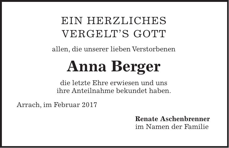 Ein herzliches Vergelts Gott allen, die unserer lieben Verstorbenen Anna Berger die letzte Ehre erwiesen und uns ihre Anteilnahme bekundet haben. Arrach, im Februar 2017 Renate Aschenbrenner im Namen der Familie