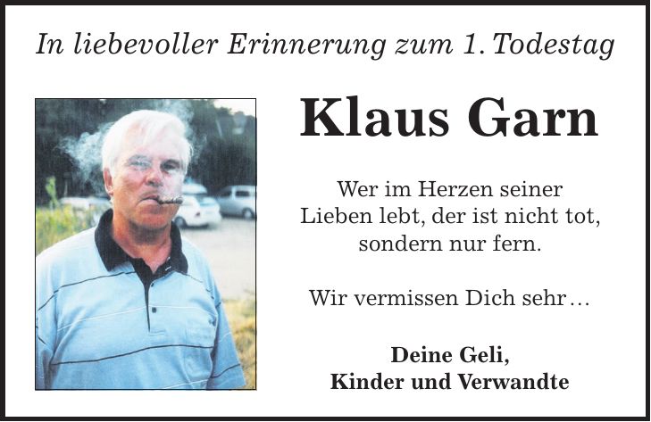 In liebevoller Erinnerung zum 1. Todestag Klaus Garn Wer im Herzen seiner Lieben lebt, der ist nicht tot, sondern nur fern. Wir vermissen Dich sehr Deine Geli, Kinder und Verwandte