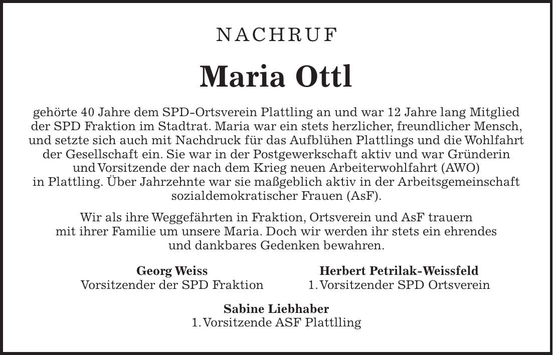Nachruf Maria Ottl gehörte 40 Jahre dem SPD-Ortsverein Plattling an und war 12 Jahre lang Mitglied der SPD Fraktion im Stadtrat. Maria war ein stets herzlicher, freundlicher Mensch, und setzte sich auch mit Nachdruck für das Aufblühen Plattlings und die Wohlfahrt der Gesellschaft ein. Sie war in der Postgewerkschaft aktiv und war Gründerin und Vorsitzende der nach dem Krieg neuen Arbeiterwohlfahrt (AWO) in Plattling. Über Jahrzehnte war sie maßgeblich aktiv in der Arbeitsgemeinschaft sozialdemokratischer Frauen (AsF). Wir als ihre Weggefährten in Fraktion, Ortsverein und AsF trauern mit ihrer Familie um unsere Maria. Doch wir werden ihr stets ein ehrendes und dankbares Gedenken bewahren. Georg Weiss Herbert Petrilak-Weissfeld Vorsitzender der SPD Fraktion 1. Vorsitzender SPD Ortsverein Sabine Liebhaber 1. Vorsitzende ASF Plattlling