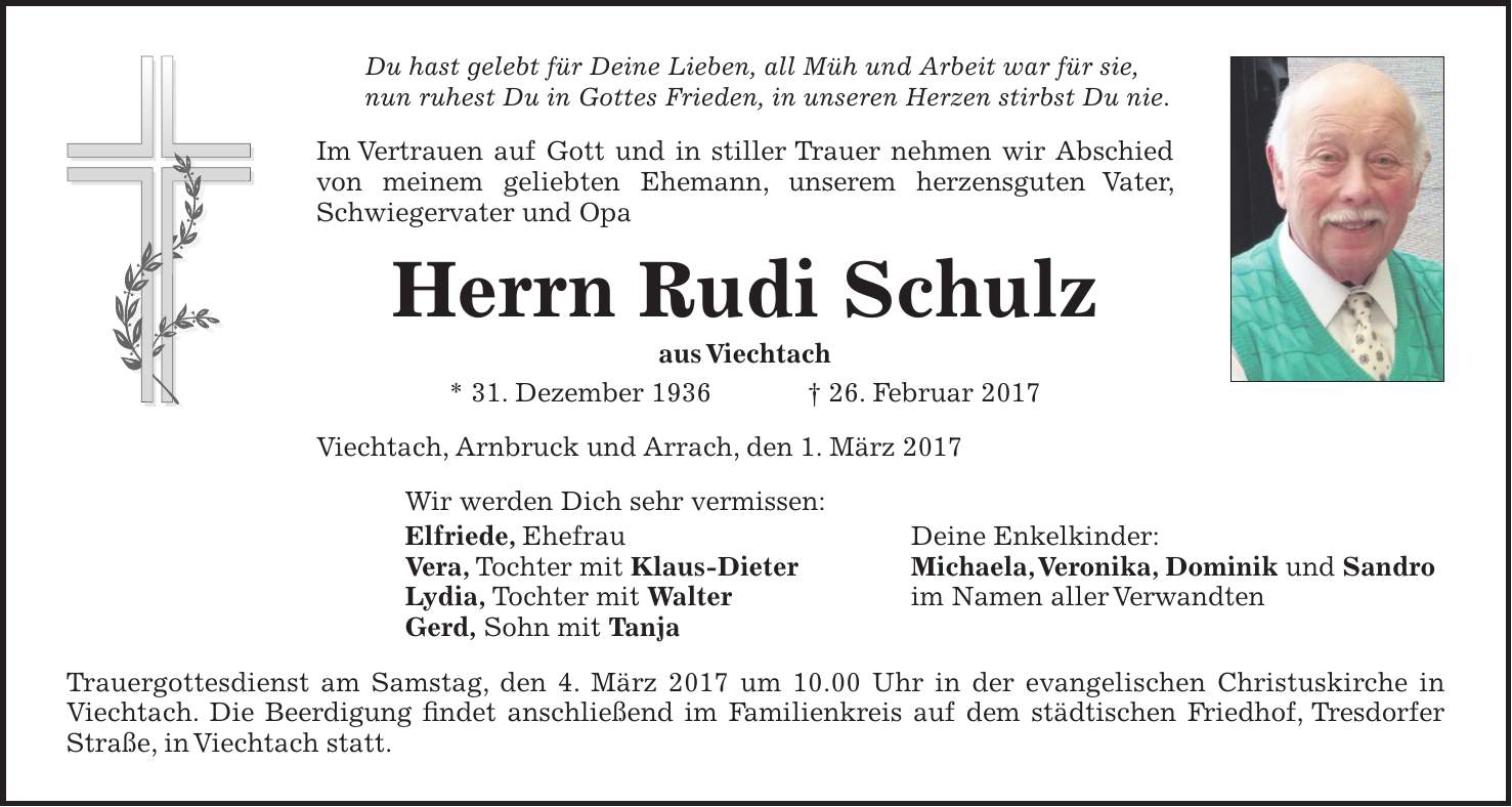 Du hast gelebt für Deine Lieben, all Müh und Arbeit war für sie, nun ruhest Du in Gottes Frieden, in unseren Herzen stirbst Du nie. Im Vertrauen auf Gott und in stiller Trauer nehmen wir Abschied von meinem geliebten Ehemann, unserem herzensguten Vater, Schwiegervater und Opa Herrn Rudi Schulz aus Viechtach * 31. Dezember 1936 + 26. Februar 2017 Viechtach, Arnbruck und Arrach, den 1. März 2017 Wir werden Dich sehr vermissen: Elfriede, Ehefrau Deine Enkelkinder: Vera, Tochter mit Klaus-Dieter Michaela, Veronika, Dominik und Sandro Lydia, Tochter mit Walter im Namen aller Verwandten Gerd, Sohn mit Tanja Trauergottesdienst am Samstag, den 4. März 2017 um 10.00 Uhr in der evangelischen Christuskirche in Viechtach. Die Beerdigung findet anschließend im Familienkreis auf dem städtischen Friedhof, Tresdorfer Straße, in Viechtach statt.