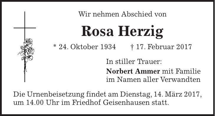 Wir nehmen Abschied von Rosa Herzig * 24. Oktober 1934 + 17. Februar 2017 In stiller Trauer: Norbert Ammer mit Familie im Namen aller Verwandten Die Urnenbeisetzung findet am Dienstag, 14. März 2017, um 14.00 Uhr im Friedhof Geisenhausen statt.
