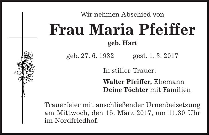 Wir nehmen Abschied von Frau Maria Pfeiffer geb. Hart geb. 27. 6. 1932 gest. 1. 3. 2017 In stiller Trauer: Walter Pfeiffer, Ehemann Deine Töchter mit Familien Trauerfeier mit anschließender Urnenbeisetzung am Mittwoch, den 15. März 2017, um 11.30 Uhr im Nordfriedhof.