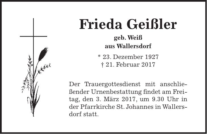 Frieda Geißler geb. Weiß aus Wallersdorf * 23. Dezember 1927 + 21. Februar 2017 Der Trauergottesdienst mit anschließender Urnenbestattung findet am Freitag, den 3. März 2017, um 9.30 Uhr in der Pfarrkirche St. Johannes in Wallersdorf statt.