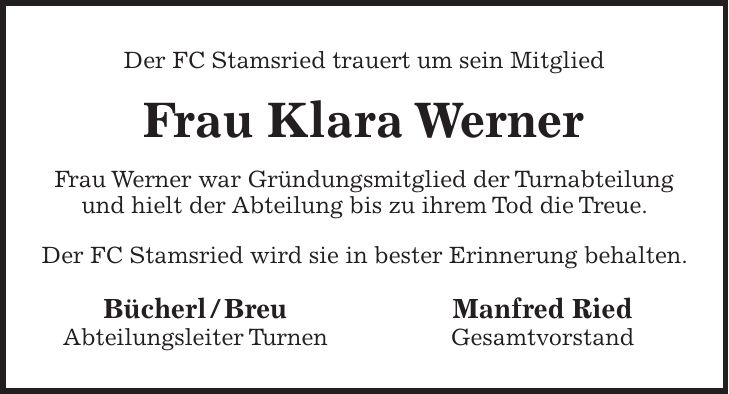 Der FC Stamsried trauert um sein Mitglied Frau Klara Werner Frau Werner war Gründungsmitglied der Turnabteilung und hielt der Abteilung bis zu ihrem Tod die Treue. Der FC Stamsried wird sie in bester Erinnerung behalten. Bücherl / Breu Manfred Ried Abteilungsleiter Turnen Gesamtvorstand