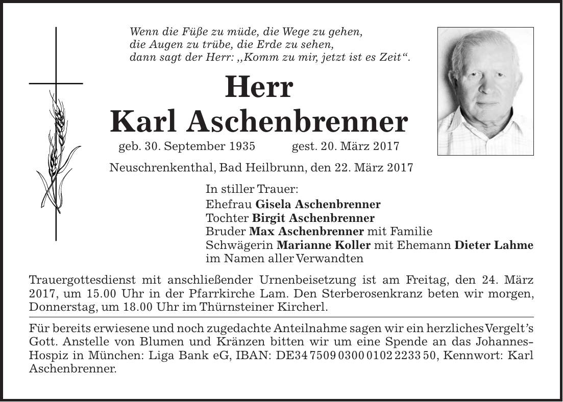 Wenn die Füße zu müde, die Wege zu gehen, die Augen zu trübe, die Erde zu sehen, dann sagt der Herr: ,,Komm zu mir, jetzt ist es Zeit'. Herr Karl Aschenbrenner geb. 30. September 1935 gest. 20. März 2017 Neuschrenkenthal, Bad Heilbrunn, den 22. März 2017 In stiller Trauer: Ehefrau Gisela Aschenbrenner Tochter Birgit Aschenbrenner Bruder Max Aschenbrenner mit Familie Schwägerin Marianne Koller mit Ehemann Dieter Lahme im Namen aller Verwandten Trauergottesdienst mit anschließender Urnenbeisetzung ist am Freitag, den 24. März 2017, um 15.00 Uhr in der Pfarrkirche Lam. Den Sterberosenkranz beten wir morgen, Donnerstag, um 18.00 Uhr im Thürnsteiner Kircherl. Für bereits erwiesene und noch zugedachte Anteilnahme sagen wir ein herzliches Vergelts Gott. Anstelle von Blumen und Kränzen bitten wir um eine Spende an das Johannes-Hospiz in München: Liga Bank eG, IBAN: DE***, Kennwort: Karl Aschenbrenner.