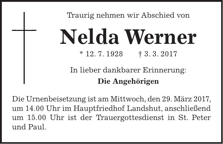 Traurig nehmen wir Abschied von Nelda Werner * 12. 7. 1928 + 3. 3. 2017 In lieber dankbarer Erinnerung: Die Angehörigen Die Urnenbeisetzung ist am Mittwoch, den 29. März 2017, um 14.00 Uhr im Hauptfriedhof Landshut, anschließend um 15.00 Uhr ist der Trauergottesdienst in St. Peter und Paul.