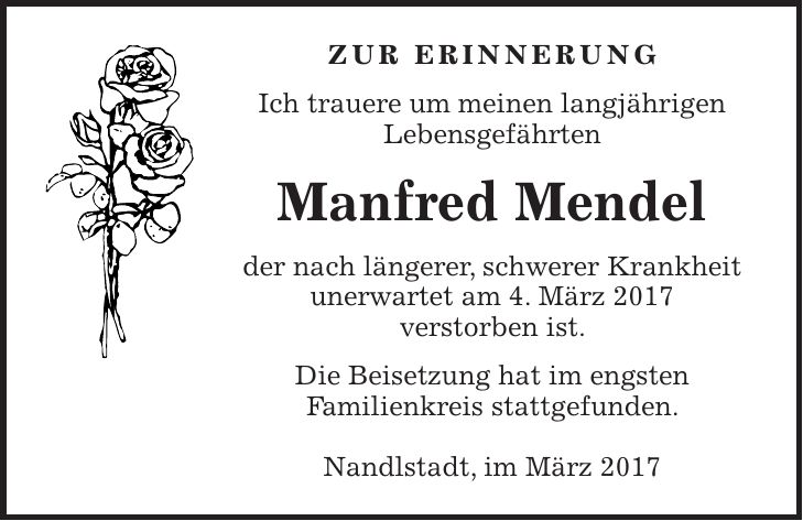 Zur Erinnerung Ich trauere um meinen langjährigen Lebensgefährten Manfred Mendel der nach längerer, schwerer Krankheit unerwartet am 4. März 2017 verstorben ist. Die Beisetzung hat im engsten Familienkreis stattgefunden. Nandlstadt, im März 2017