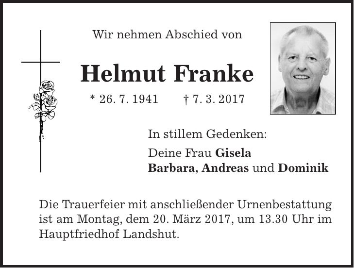 Wir nehmen Abschied von Helmut Franke * 26. 7. 1941 + 7. 3. 2017 In stillem Gedenken: Deine Frau Gisela Barbara, Andreas und Dominik Die Trauerfeier mit anschließender Urnenbestattung ist am Montag, dem 20. März 2017, um 13.30 Uhr im Hauptfriedhof Landshut.