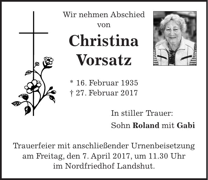 Wir nehmen Abschied von Christina Vorsatz * 16. Februar 1935 + 27. Februar 2017 In stiller Trauer: Sohn Roland mit Gabi Trauerfeier mit anschließender Urnenbeisetzung am Freitag, den 7. April 2017, um 11.30 Uhr im Nordfriedhof Landshut.