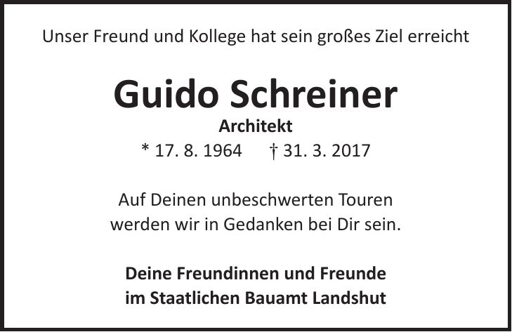 Unser Freund und Kollege hat sein großes Ziel erreicht Guido Schreiner Architekt * 17. 8. 1964 + 31. 3. 2017 Auf Deinen unbeschwerten Touren werden wir in Gedanken bei Dir sein. Deine Freundinnen und Freunde im Staatlichen Bauamt Landshut