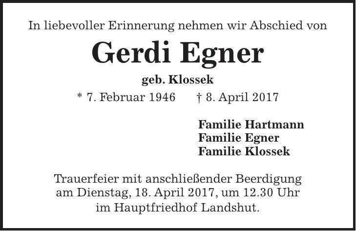 In liebevoller Erinnerung nehmen wir Abschied von Gerdi Egner geb. Klossek * 7. Februar 1946 + 8. April 2017 Familie Hartmann Familie Egner Familie Klossek Trauerfeier mit anschließender Beerdigung am Dienstag, 18. April 2017, um 12.30 Uhr im Hauptfriedhof Landshut.