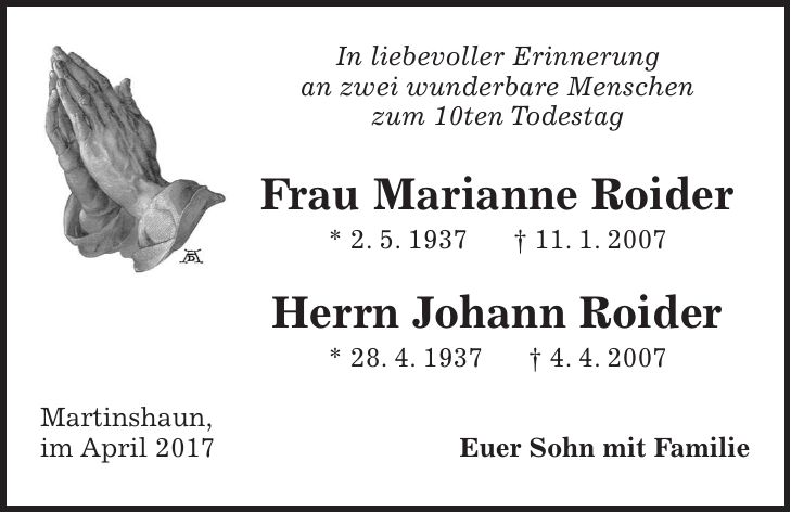 In liebevoller Erinnerung an zwei wunderbare Menschen zum 10ten Todestag Frau Marianne Roider * 2. 5. 1937 + 11. 1. 2007 Herrn Johann Roider * 28. 4. 1937 + 4. 4. 2007 Martinshaun, im April 2017 Euer Sohn mit Familie