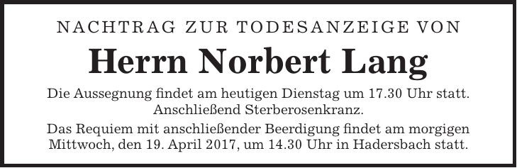 Nachtrag zur Todesanzeige von Herrn Norbert Lang Die Aussegnung findet am heutigen Dienstag um 17.30 Uhr statt. Anschließend Sterberosenkranz. Das Requiem mit anschließender Beerdigung findet am morgigen Mittwoch, den 19. April 2017, um 14.30 Uhr in Hadersbach statt.