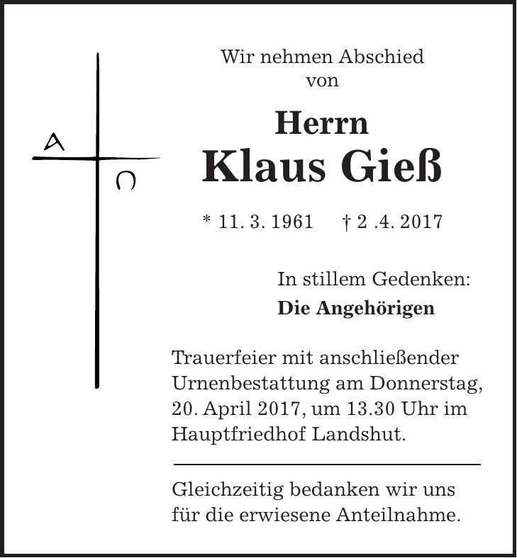 Wir nehmen Abschied von Herrn Klaus Gieß * 11. 3. 1961 + 2 .4. 2017 In stillem Gedenken: Die Angehörigen Trauerfeier mit anschließender Urnenbestattung am Donnerstag, 20. April 2017, um 13.30 Uhr im Hauptfriedhof Landshut. Gleichzeitig bedanken wir uns für die erwiesene Anteilnahme.