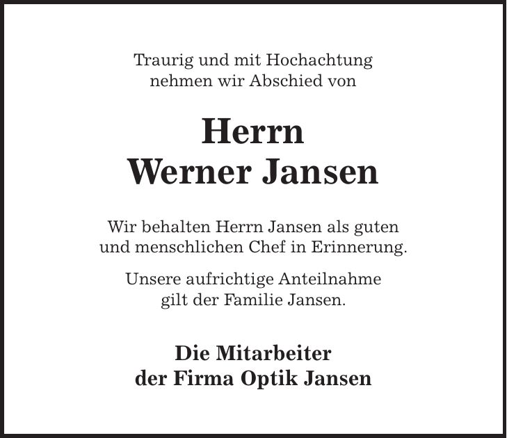 Traurig und mit Hochachtung nehmen wir Abschied von Herrn Werner Jansen Wir behalten Herrn Jansen als guten und menschlichen Chef in Erinnerung. Unsere aufrichtige Anteilnahme gilt der Familie Jansen. Die Mitarbeiter der Firma Optik Jansen