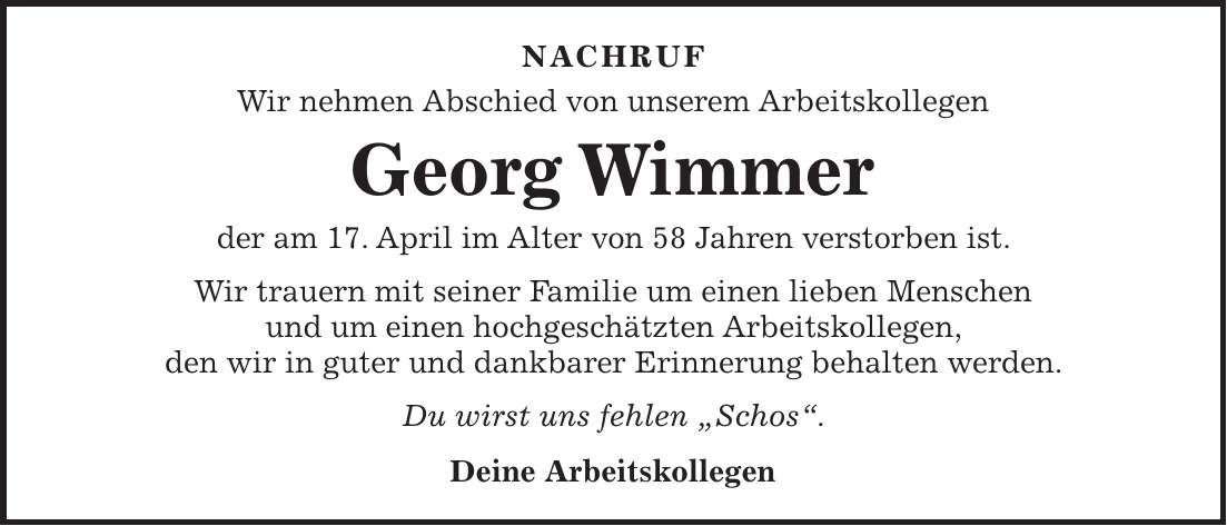 Nachruf Wir nehmen Abschied von unserem Arbeitskollegen Georg Wimmer der am 17. April im Alter von 58 Jahren verstorben ist. Wir trauern mit seiner Familie um einen lieben Menschen und um einen hochgeschätzten Arbeitskollegen, den wir in guter und dankbarer Erinnerung behalten werden. Du wirst uns fehlen 'Schos'. Deine Arbeitskollegen