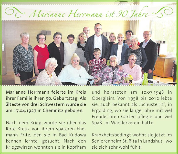 Marianne Herrmann feierte im Kreis ihrer Familie ihren 90. Geburtstag. Als älteste von drei Schwestern wurde sie am 17.04.1927 in Chemnitz geboren. Nach dem Krieg wurde sie über das Rote Kreuz von ihrem späteren Ehemann Fritz, den sie in Bad Kudowa kennen lernte, gesucht. Nach den Kriegswirren wohnten sie in Kopfham und heirateten am 10.07.1948 in Oberglaim. Von 1958 bis 2012 lebte sie, auch bekannt als 'Schusterin', in Ergolding, wo sie lange Jahre mit viel Freude ihren Garten pflegte und viel Spaß im Wanderverein hatte. Krankheitsbedingt wohnt sie jetzt im Seniorenheim St. Rita in Landshut , wo sie sich sehr wohl fühlt.Marianne Herrmann ist 90 Jahre