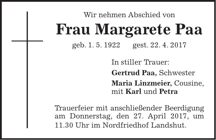 Wir nehmen Abschied von Frau Margarete Paa geb. 1. 5. 1922 gest. 22. 4. 2017 In stiller Trauer: Gertrud Paa, Schwester Maria Linzmeier, Cousine, mit Karl und Petra Trauerfeier mit anschließender Beerdigung am Donnerstag, den 27. April 2017, um 11.30 Uhr im Nordfriedhof Landshut.