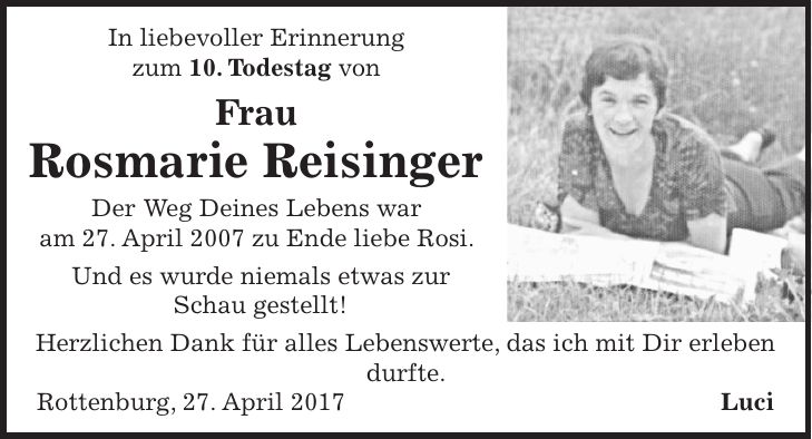 In liebevoller Erinnerung zum 10. Todestag von Frau Rosmarie Reisinger Der Weg Deines Lebens war am 27. April 2007 zu Ende liebe Rosi. Und es wurde niemals etwas zur Schau gestellt! Herzlichen Dank für alles Lebenswerte, das ich mit Dir erleben durfte. Rottenburg, 27. April 2017 Luci