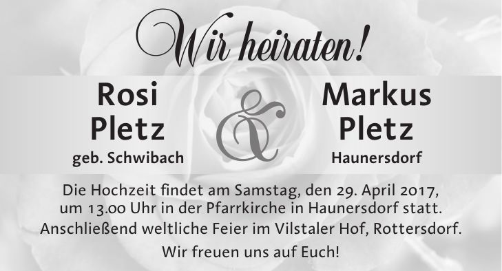 Wir heiraten! Rosi Markus Pletz Pletz geb. Schwibach Haunersdorf Die Hochzeit findet am Samstag, den 29. April 2017, um 13.00 Uhr in der Pfarrkirche in Haunersdorf statt. Anschließend weltliche Feier im Vilstaler Hof, Rottersdorf. Wir freuen uns auf Euch!&