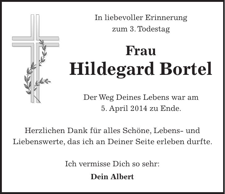 In liebevoller Erinnerung zum 3. Todestag Frau Hildegard Bortel Der Weg Deines Lebens war am 5. April 2014 zu Ende. Herzlichen Dank für alles Schöne, Lebens- und Liebenswerte, das ich an Deiner Seite erleben durfte. Ich vermisse Dich so sehr: Dein Albert