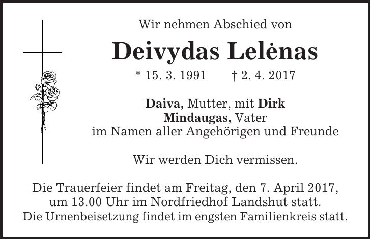 Wir nehmen Abschied von Deivydas Lelenas * 15. 3. 1991 + 2. 4. 2017 Daiva, Mutter, mit Dirk Mindaugas, Vater im Namen aller Angehörigen und Freunde Wir werden Dich vermissen. Die Trauerfeier findet am Freitag, den 7. April 2017, um 13.00 Uhr im Nordfriedhof Landshut statt. Die Urnenbeisetzung findet im engsten Familienkreis statt.