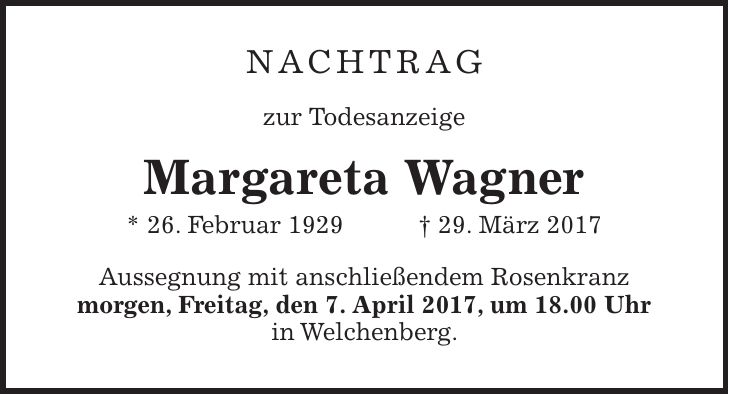 nachtrag zur Todesanzeige Margareta Wagner * 26. Februar 1929 + 29. März 2017 Aussegnung mit anschließendem Rosenkranz morgen, Freitag, den 7. April 2017, um 18.00 Uhr in Welchenberg.
