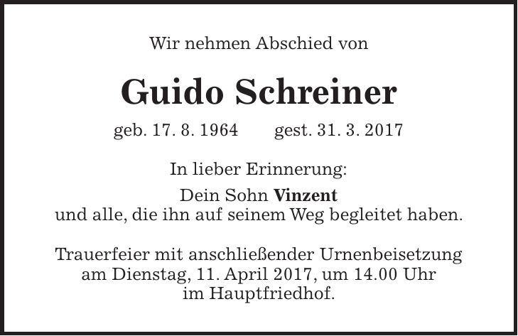 Wir nehmen Abschied von Guido Schreiner geb. 17. 8. 1964 gest. 31. 3. 2017 In lieber Erinnerung: Dein Sohn Vinzent und alle, die ihn auf seinem Weg begleitet haben. Trauerfeier mit anschließender Urnenbeisetzung am Dienstag, 11. April 2017, um 14.00 Uhr im Hauptfriedhof.
