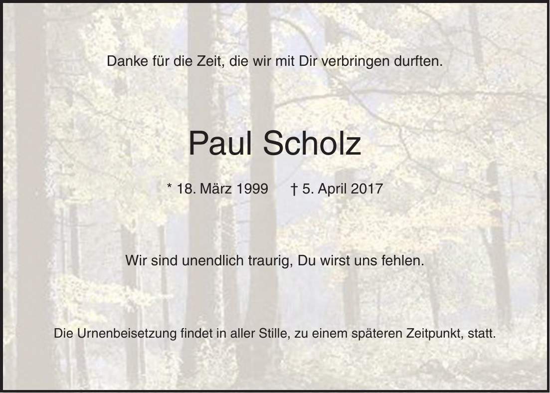 Danke für die Zeit, die wir mit Dir verbringen durften. Paul Scholz * 18. März 1999 + 5. April 2017 Wir sind unendlich traurig, Du wirst uns fehlen. Die Urnenbeisetzung findet in aller Stille, zu einem späteren Zeitpunkt, statt.