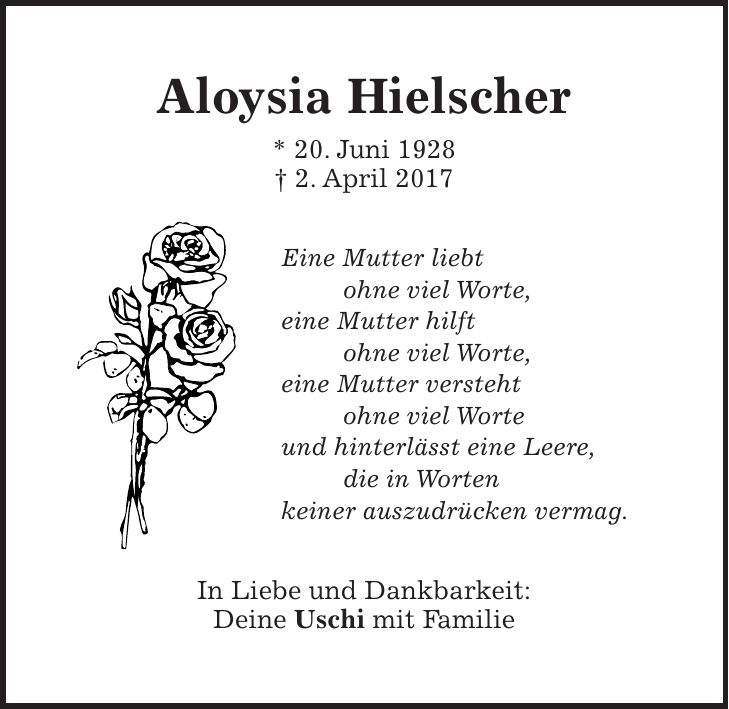 Aloysia Hielscher * 20. Juni 1928 + 2. April 2017 Eine Mutter liebt ohne viel Worte, eine Mutter hilft ohne viel Worte, eine Mutter versteht ohne viel Worte und hinterlässt eine Leere, die in Worten keiner auszudrücken vermag. In Liebe und Dankbarkeit: Deine Uschi mit Familie