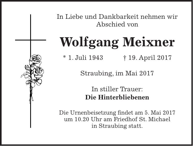 In Liebe und Dankbarkeit nehmen wir Abschied von Wolfgang Meixner * 1. Juli 1943 + 19. April 2017 Straubing, im Mai 2017 In stiller Trauer: Die Hinterbliebenen Die Urnenbeisetzung findet am 5. Mai 2017 um 10.20 Uhr am Friedhof St. Michael in Straubing statt.