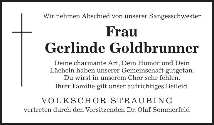 Wir nehmen Abschied von unserer Sangesschwester Frau Gerlinde Goldbrunner Deine charmante Art, Dein Humor und Dein Lächeln haben unserer Gemeinschaft gutgetan. Du wirst in unserem Chor sehr fehlen. Ihrer Familie gilt unser aufrichtiges Beileid. Volkschor Straubing vertreten durch den Vorsitzenden Dr. Olaf Sommerfeld