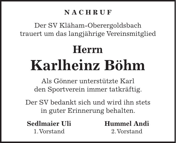 N A C H R U F Der SV Kläham-Oberergoldsbach trauert um das langjährige Vereinsmitglied Herrn Karlheinz Böhm Als Gönner unterstützte Karl den Sportverein immer tatkräftig. Der SV bedankt sich und wird ihn stets in guter Erinnerung behalten. Sedlmaier Uli Hummel Andi 1. Vorstand 2. Vorstand
