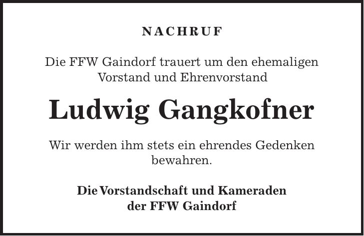 Nachruf Die FFW Gaindorf trauert um den ehemaligen Vorstand und Ehrenvorstand Ludwig Gangkofner Wir werden ihm stets ein ehrendes Gedenken bewahren. Die Vorstandschaft und Kameraden der FFW Gaindorf