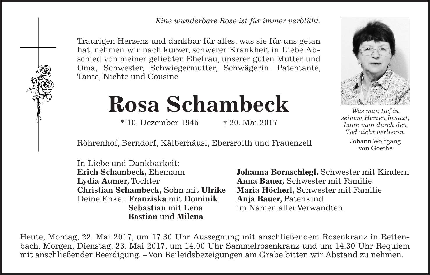 Eine wunderbare Rose ist für immer verblüht. Traurigen Herzens und dankbar für alles, was sie für uns getan hat, nehmen wir nach kurzer, schwerer Krankheit in Liebe Abschied von meiner geliebten Ehefrau, unserer guten Mutter und Oma, Schwester, Schwiegermutter, Schwägerin, Patentante, Tante, Nichte und Cousine Rosa Schambeck * 10. Dezember 1945 + 20. Mai 2017 Röhrenhof, Berndorf, Kälberhäusl, Ebersroith und Frauenzell In Liebe und Dankbarkeit: Erich Schambeck, Ehemann Johanna Bornschlegl, Schwester mit Kindern Lydia Aumer, Tochter Anna Bauer, Schwester mit Familie Christian Schambeck, Sohn mit Ulrike Maria Höcherl, Schwester mit Familie Deine Enkel: Franziska mit Dominik Anja Bauer, Patenkind Sebastian mit Lena im Namen aller Verwandten Bastian und Milena Heute, Montag, 22. Mai 2017, um 17.30 Uhr Aussegnung mit anschließendem Rosenkranz in Rettenbach. Morgen, Dienstag, 23. Mai 2017, um 14.00 Uhr Sammelrosenkranz und um 14.30 Uhr Requiem mit anschließender Beerdigung. - Von Beileidsbezeigungen am Grabe bitten wir Abstand zu nehmen.Was man tief in seinem Herzen besitzt, kann man durch den Tod nicht verlieren. Johann Wolfgang von Goethe