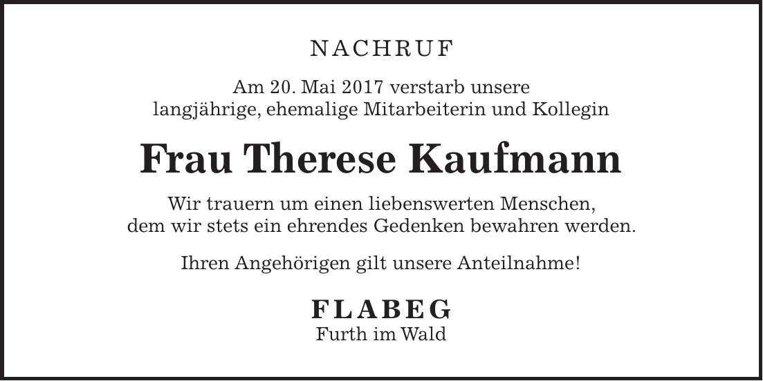NACHRUF Am 20. Mai 2017 verstarb unsere langjährige, ehemalige Mitarbeiterin und Kollegin Frau Therese Kaufmann Wir trauern um einen liebenswerten Menschen, dem wir stets ein ehrendes Gedenken bewahren werden. Ihren Angehörigen gilt unsere Anteilnahme! FLABEG Furth im Wald