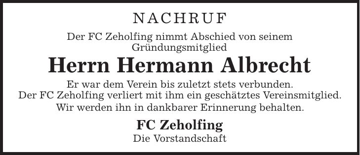 NACHRUF Der FC Zeholfing nimmt Abschied von seinem Gründungsmitglied Herrn Hermann Albrecht Er war dem Verein bis zuletzt stets verbunden. Der FC Zeholfing verliert mit ihm ein geschätztes Vereinsmitglied. Wir werden ihn in dankbarer Erinnerung behalten. FC Zeholfing Die Vorstandschaft