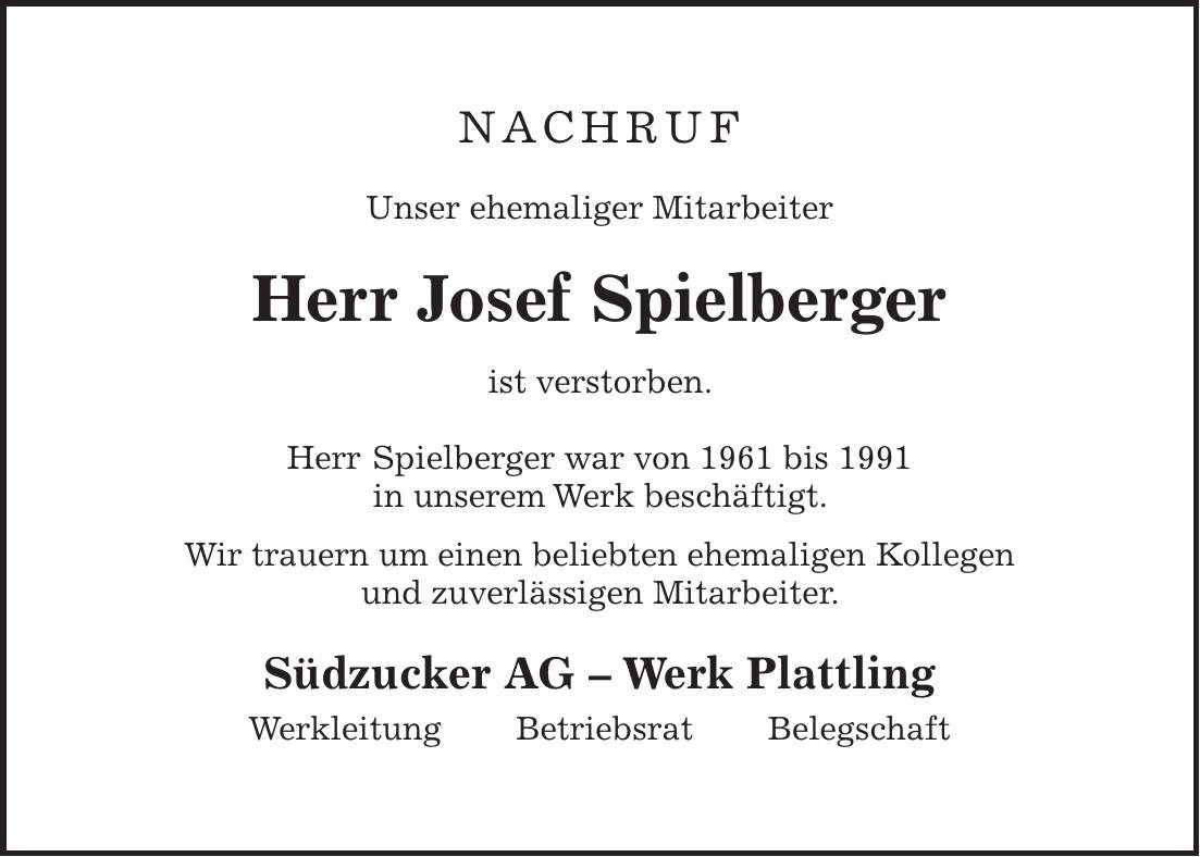 NAchruf Unser ehemaliger Mitarbeiter Herr Josef Spielberger ist verstorben. Herr Spielberger war von 1961 bis 1991 in unserem Werk beschäftigt. Wir trauern um einen beliebten ehemaligen Kollegen und zuverlässigen Mitarbeiter. Südzucker AG - Werk Plattling Werkleitung Betriebsrat Belegschaft