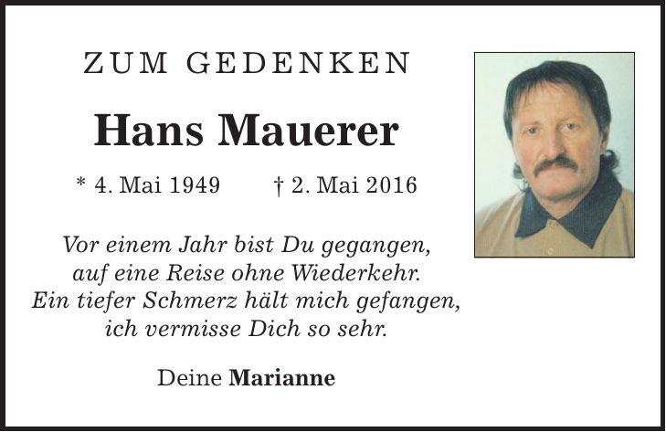 Zum Gedenken Hans Mauerer * 4. Mai 1949 + 2. Mai 2016Vor einem Jahr bist Du gegangen, auf eine Reise ohne Wiederkehr. Ein tiefer Schmerz hält mich gefangen, ich vermisse Dich so sehr. Deine Marianne