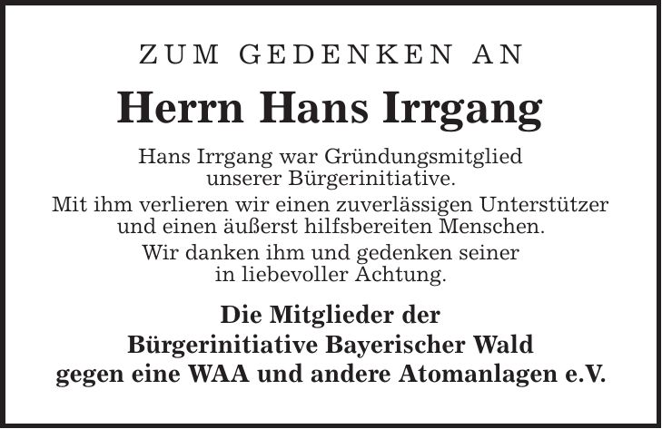 Zum Gedenken an Herrn Hans Irrgang Hans Irrgang war Gründungsmitglied unserer Bürgerinitiative. Mit ihm verlieren wir einen zuverlässigen Unterstützer und einen äußerst hilfsbereiten Menschen. Wir danken ihm und gedenken seiner in liebevoller Achtung. Die Mitglieder der Bürgerinitiative Bayerischer Wald gegen eine WAA und andere Atomanlagen e.V.